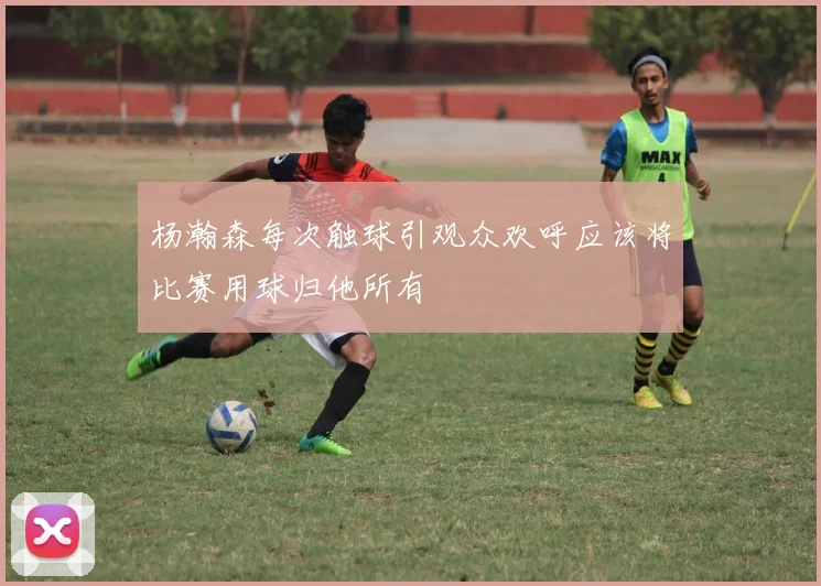 杨瀚森每次触球引观众欢呼应该将比赛用球归他所有