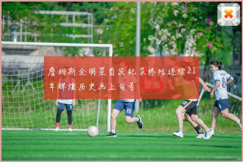 詹姆斯全明星首发纪录终结连续21年辉煌历史画上句号