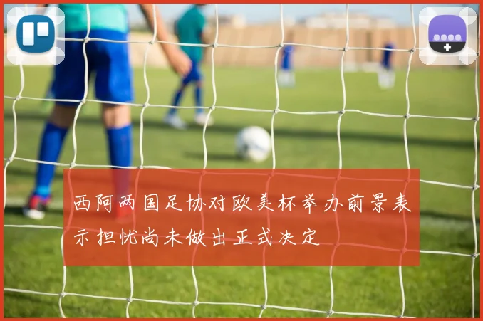 西阿两国足协对欧美杯举办前景表示担忧尚未做出正式决定