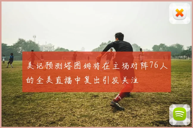 美记预测塔图姆将在主场对阵76人的全美直播中复出引发关注