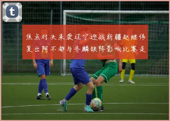 焦点对决来袭辽宁迎战新疆赵继伟复出阿不都与齐麟缺阵影响比赛走势