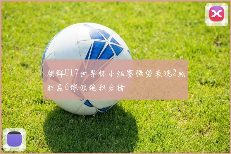 朝鲜U17世界杯小组赛强势表现2轮狂轰6球领跑积分榜