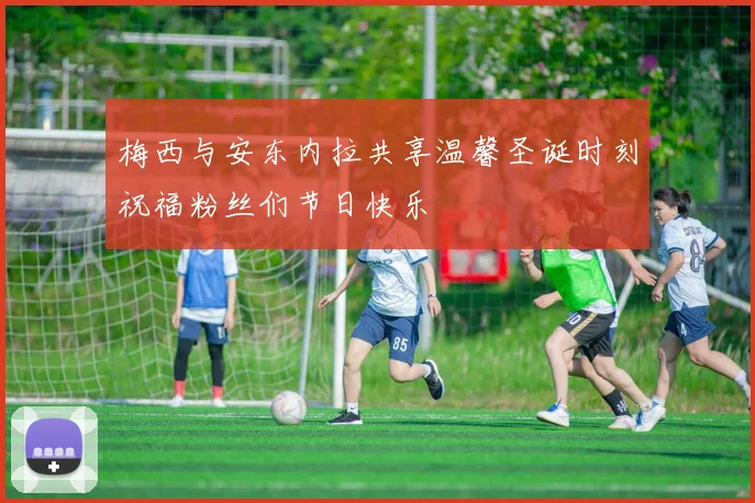 梅西与安东内拉共享温馨圣诞时刻祝福粉丝们节日快乐