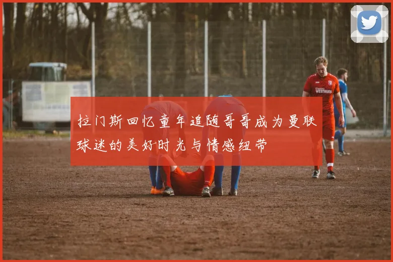 拉门斯回忆童年追随哥哥成为曼联球迷的美好时光与情感纽带