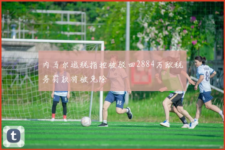 内马尔逃税指控被驳回2884万欧税务罚款将被免除