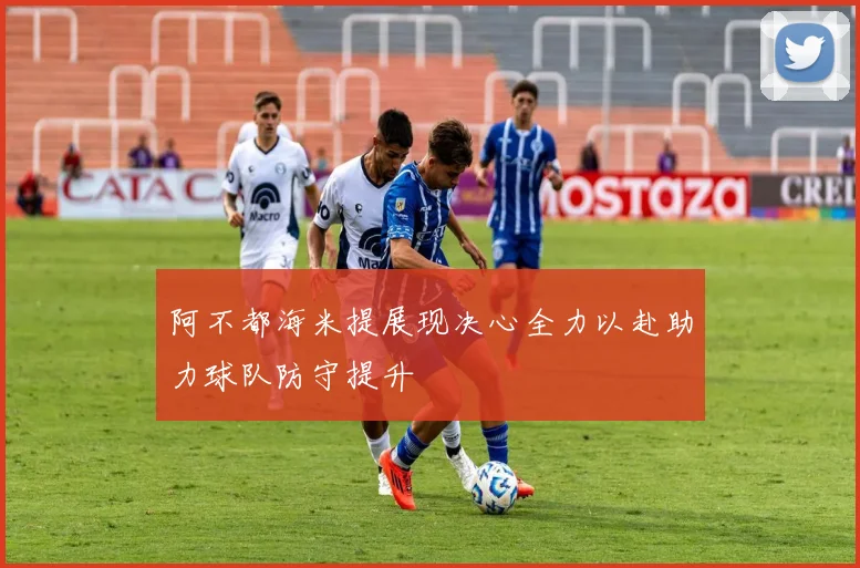 阿不都海米提展现决心全力以赴助力球队防守提升