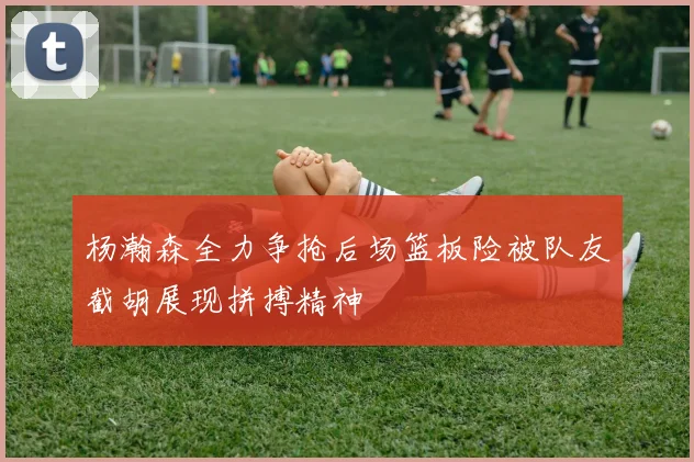 杨瀚森全力争抢后场篮板险被队友截胡展现拼搏精神