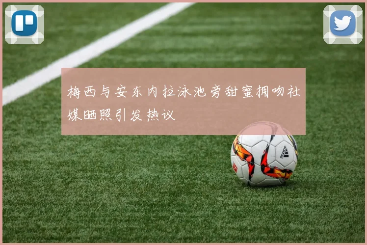 梅西与安东内拉泳池旁甜蜜拥吻社媒晒照引发热议