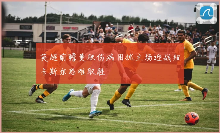 英超前瞻曼联伤病困扰主场迎战纽卡斯尔恐难取胜