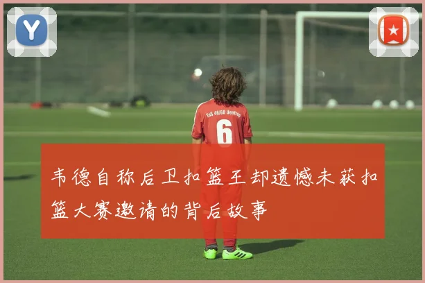 韦德自称后卫扣篮王却遗憾未获扣篮大赛邀请的背后故事