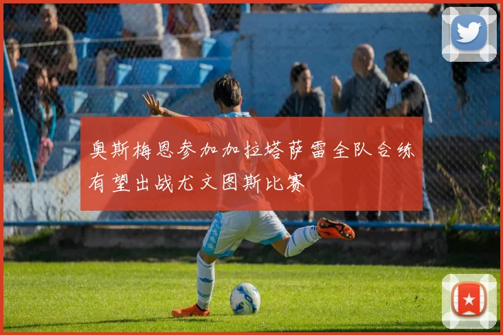 奥斯梅恩参加加拉塔萨雷全队合练有望出战尤文图斯比赛