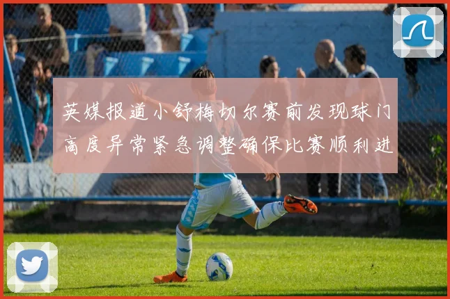 英媒报道小舒梅切尔赛前发现球门高度异常紧急调整确保比赛顺利进行