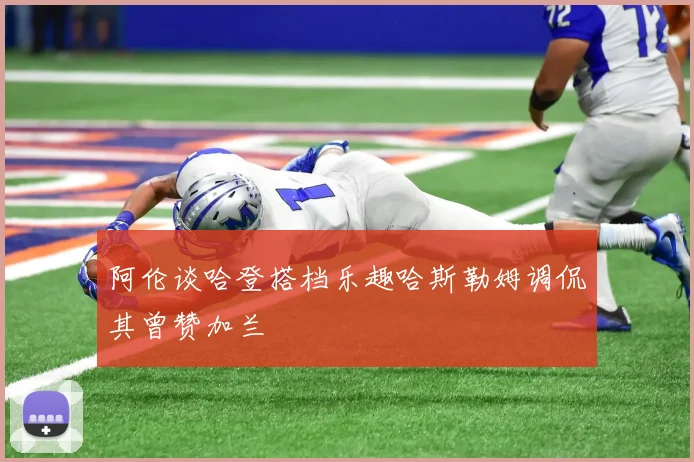 阿伦谈哈登搭档乐趣哈斯勒姆调侃其曾赞加兰