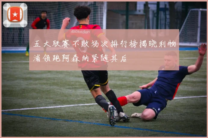 五大联赛不败场次排行榜揭晓利物浦领跑阿森纳紧随其后