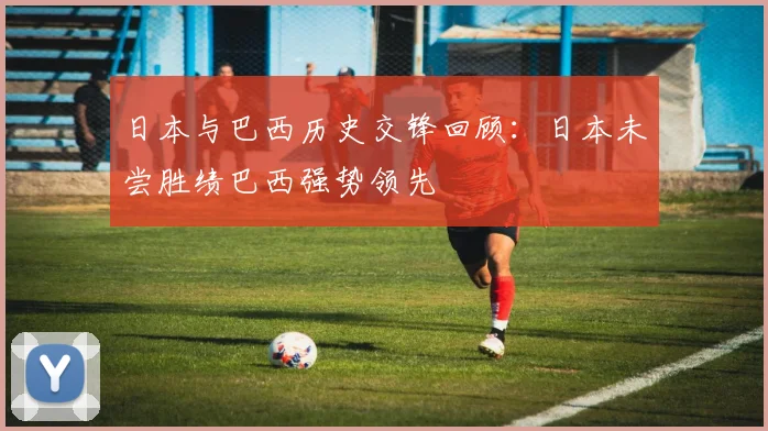 日本与巴西历史交锋回顾：日本未尝胜绩巴西强势领先