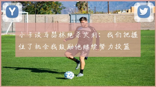 小卡谈马瑟林绝杀失利：我们把握住了机会我鼓励他继续努力投篮