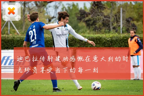 迪巴拉传射建功感慨在意大利的时光珍贵享受当下的每一刻