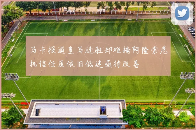 马卡报道皇马连胜却难掩阿隆索危机信任度依旧低迷亟待改善