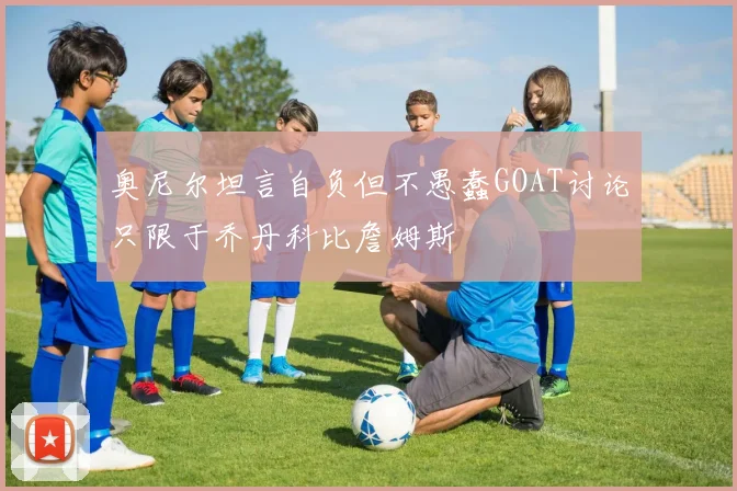 奥尼尔坦言自负但不愚蠢GOAT讨论只限于乔丹科比詹姆斯