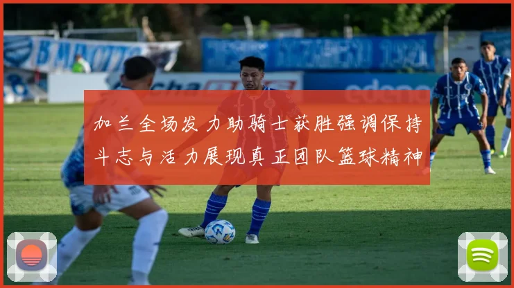 加兰全场发力助骑士获胜强调保持斗志与活力展现真正团队篮球精神