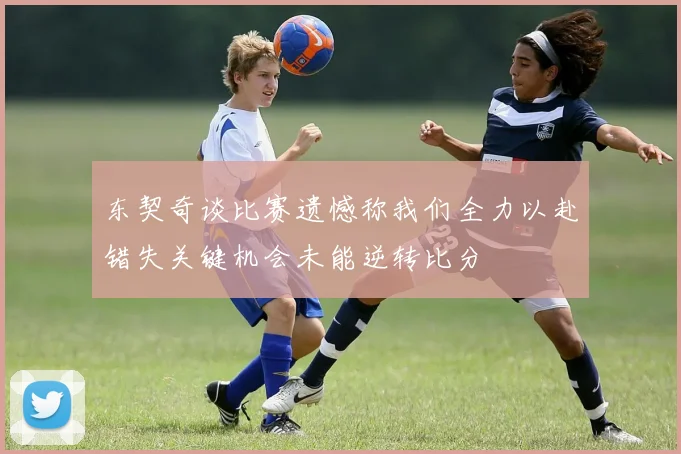 东契奇谈比赛遗憾称我们全力以赴错失关键机会未能逆转比分