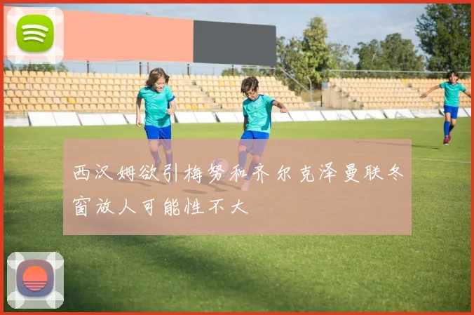 西汉姆欲引梅努和齐尔克泽曼联冬窗放人可能性不大