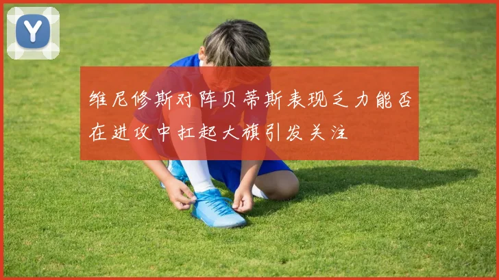 维尼修斯对阵贝蒂斯表现乏力能否在进攻中扛起大旗引发关注