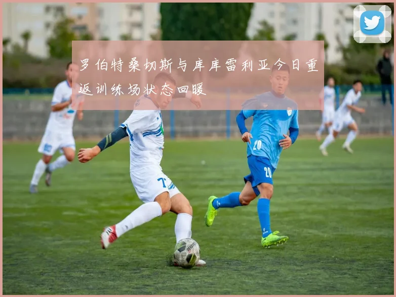 罗伯特桑切斯与库库雷利亚今日重返训练场状态回暖
