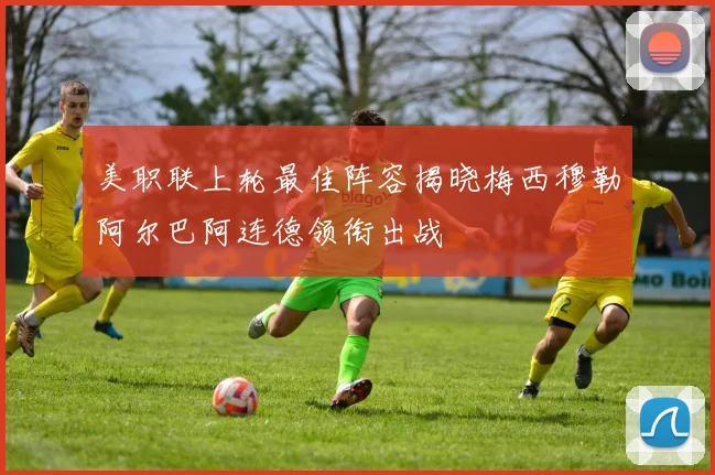 美职联上轮最佳阵容揭晓梅西穆勒阿尔巴阿连德领衔出战