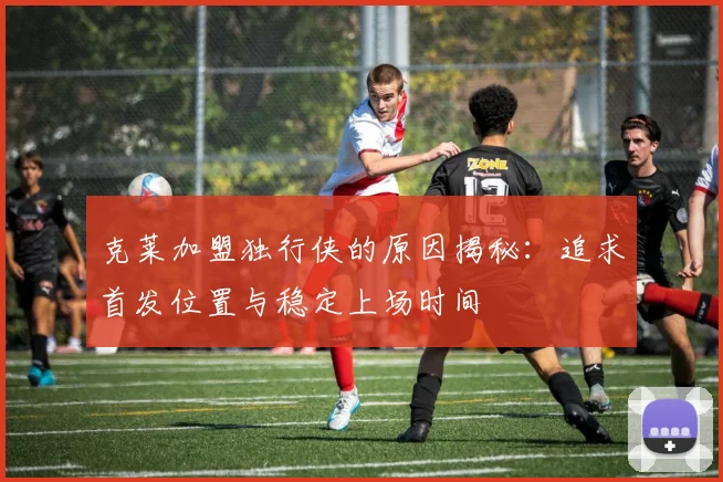 克莱加盟独行侠的原因揭秘：追求首发位置与稳定上场时间