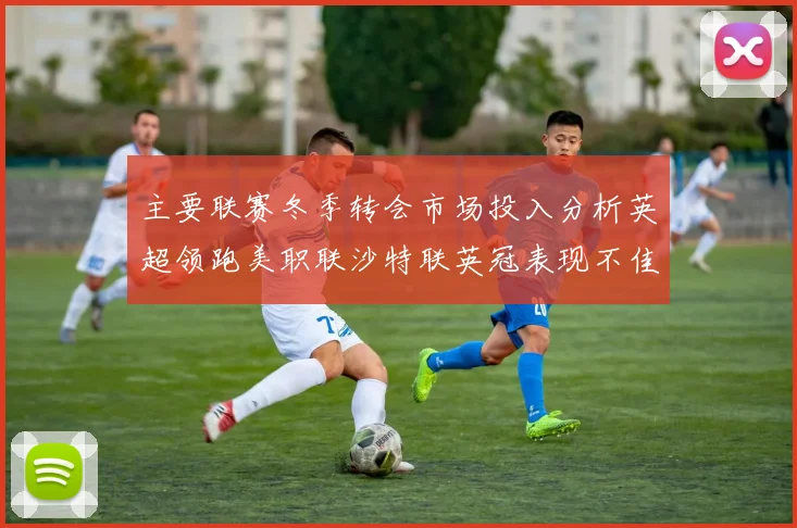 主要联赛冬季转会市场投入分析英超领跑美职联沙特联英冠表现不佳