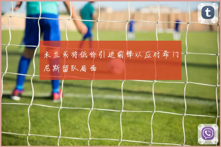 米兰或将低价引进前锋以应对希门尼斯留队局面