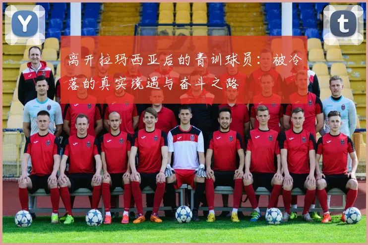 离开拉玛西亚后的青训球员：被冷落的真实境遇与奋斗之路