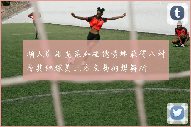 湖人引进克莱加福德黄蜂获得八村与其他球员三方交易构想解析