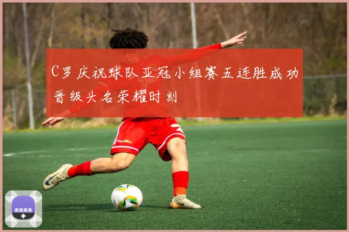 C罗庆祝球队亚冠小组赛五连胜成功晋级头名荣耀时刻