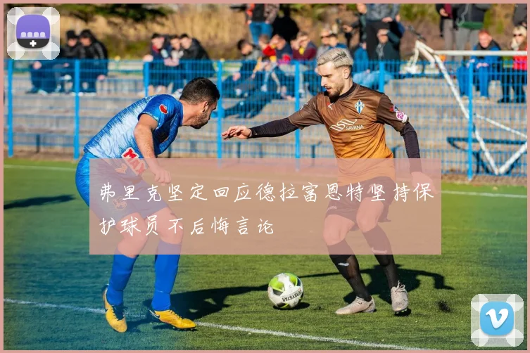 弗里克坚定回应德拉富恩特坚持保护球员不后悔言论