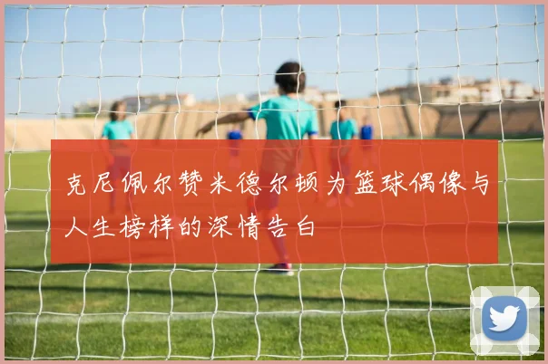 克尼佩尔赞米德尔顿为篮球偶像与人生榜样的深情告白