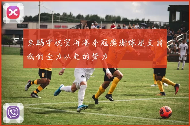 朱鹏宇祝贺海港夺冠感谢球迷支持我们全力以赴的努力