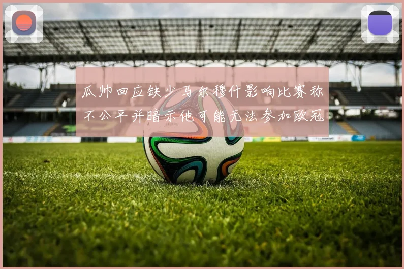 瓜帅回应缺少马尔穆什影响比赛称不公平并暗示他可能无法参加欧冠
