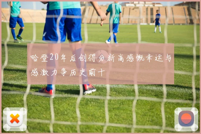 哈登20年后创得分新高感慨幸运与感激力争历史前十